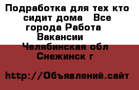 Подработка для тех,кто сидит дома - Все города Работа » Вакансии   . Челябинская обл.,Снежинск г.